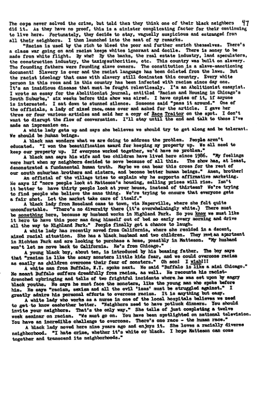 The copa naver solved the criss, but old thes they think one of thelr Black netghtors {7 418 38, Aa they bave no proof, thls 1n & stnister coplicating factor for thelr contirutng Yo 1ive here. Fortunately, they decide bo slay, vaguelly susplcious sad sstzanged fron A11 thetr neightors. 1 then launched into the seat of y Tesarks. hectan 1 uscd by the Fich 1o bead the goor and further earich thasselves. There’s clags var going on and racisn keeps Whktes igaorant and docile. There is seney o be Raie fros hite Diight. 3y wiat 3y the tanks, the eal eatate industsy, land speculators The construction intusizy, the tasingsuthoritics, ste. This contry was built on slavery. The Founding fathers vere founding slave ovnora. The constitution s & slave-sanctioning document! S1avery in over and the raclst languago has boes doleted fron the lave. But the raciat ideslogy that cans vith slavery still dostrates this country, Every white peraon in this Toom and in (nds coutey has been infected Vith raciun since day 0. Tt’a an insidious dlscose that mst-be fought relentlcscly. I’s an Ablitionist essayist. 1’vrote an sesay for the Abolitionist jouenal, entitled ‘Macius and Housing in Chicago’s i weoks bafore this show uas sired. I have Coples of it, 1f sayone. - “Somseno said "pasa At arowd.” Gne st ioles and sold hex 4 copy O tox on the st. aat 4o diarupt the Tlow of comversation. ’Ll abay wnii a4 thnee T’ve 2ade an tapression on. A’while 1ady guts up and says she Delioves vo should try to got Along snd be tolerant. Ve should b husaa boings.. X Slack san Nonders what ve are doing to addzoss the oblea, Feople sen’t stucatod, " o tha beautification sard for Yeepisg & Frogerty up: Ve 4 et 0 ’d havo o rolen.” vod hare singe 1906, "Wy feslings ‘of 1 this. Toe show bas, at lesst, o ve cas boac thia cross for the Teet of Yecoan better huan beings.® Anen, trother! iy ha supporta affimative macketing. = housing, selling prices will riss. Im’t , inatesd of thirteest Vo’re trying "ia. Nepervidle, vheco she felt quite (14" overvhelsingly xhite.) Thero sust in Righand Pack, 5o you kiow vo mst 1ike ot’vet every sormisg and drive A young Sack oy, sbout an, ia introduced by hla beasing father, The boy swyo that *racien is 1ike the scary sonstera 11ttle Kida foar, ond ve could overcon racisa 26 eastly ta chiléren overcone thoir fear of musters. i A ¥hita san froa Duffale, X.T. spoke next. Ho said “Pural netghborhood. Soguthar and transcend St melghtorhoods.’